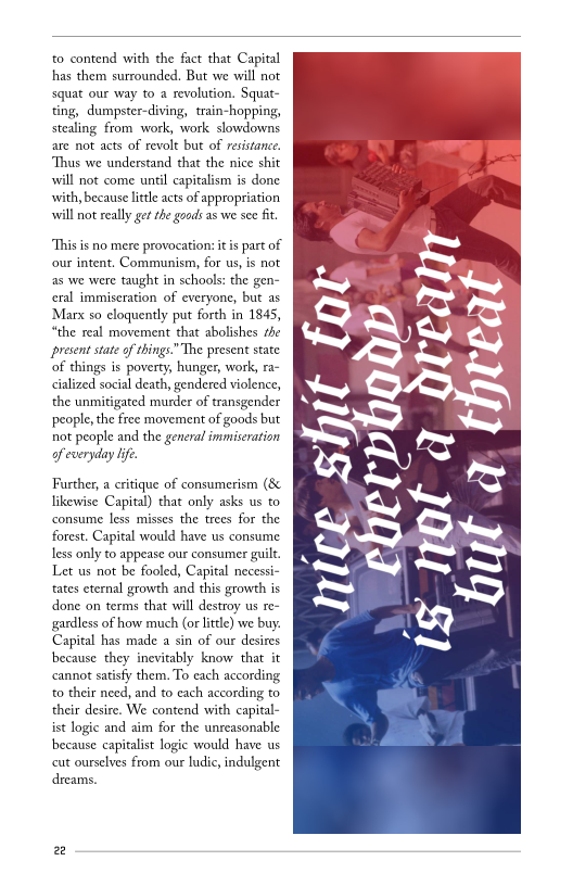 to contend with the fact that Capital
has them surrounded. But we will not
squat our way to a revolution. Squat-
‘ting, dumpster-diving, train-hopping,
stealing from work, work slowdowns
are not acts of revolt but of resistance.
‘Thus we understand that the nice shit
will not come until capitalism is done
with, because little acts of appropriation
will not really get the goods as we see fit

This is no mere provocation: itis part of
our intent. Communism, for us, is not
as we were taught in schools: the gen-
cral immiseration of everyone, but as
‘Marx so eloquently put forth in 1845,
“the real movement that abolishes the
present state of things.” The present state
of things is poverty, hunger, work, ra-
<ialized social death, gendered violence,
the unmitigated murder of transgender
people, the free movement of goods but
not people and the general immiseration

of everyday life.

Further, a critique of consumerism (8
likewise Capital) that only asks us to
consume less misses the trees for the
forest. Capital would have us consume
less only to appease our consumer guilt,
Let us not be fooled, Capital necessi-
tates eternal growth and this growth is
done on terms that will destroy us re-
gardless of how much (or little) we buy.
Capital has made a sin of our desires
because they inevitably know that it
cannot satisfy them. To each according
to their need, and to each according to
their desire. We contend with capital-
ist logic and aim for the unreasonable
because capitalist logic would have us
cut ourselves from our ludic, indulgent
dreams.

 

Pa

 
